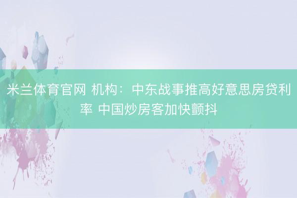 米兰体育官网 机构：中东战事推高好意思房贷利率 中国炒房客加快颤抖