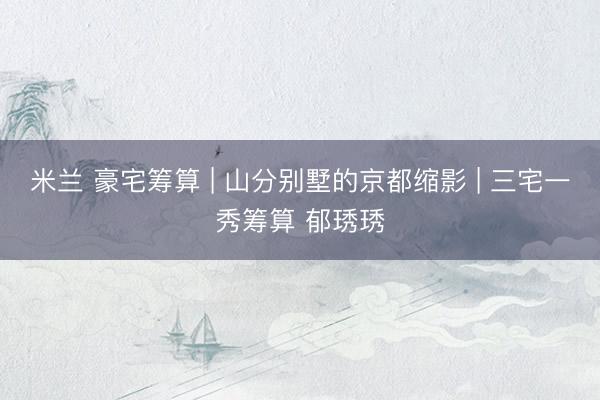 米兰 豪宅筹算 | 山分别墅的京都缩影 | 三宅一秀筹算 郁琇琇