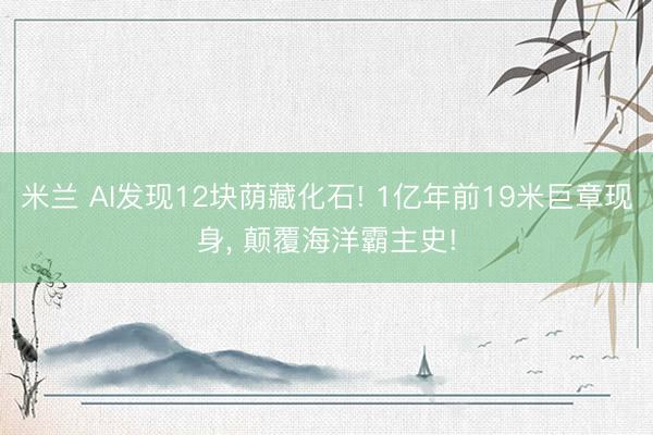 米兰 AI发现12块荫藏化石! 1亿年前19米巨章现身, 颠覆海洋霸主史!