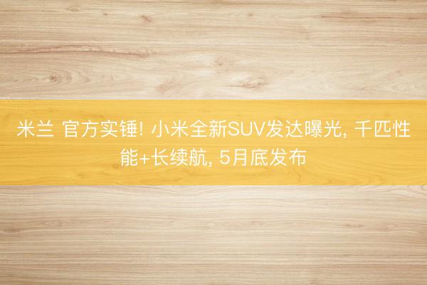 米兰 官方实锤! 小米全新SUV发达曝光, 千匹性能+长续航, 5月底发布