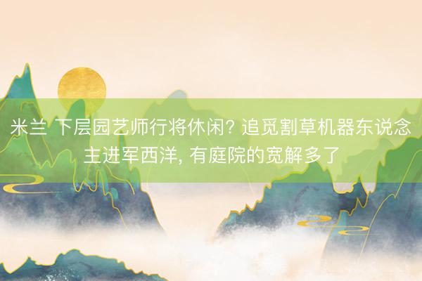 米兰 下层园艺师行将休闲? 追觅割草机器东说念主进军西洋, 有庭院的宽解多了
