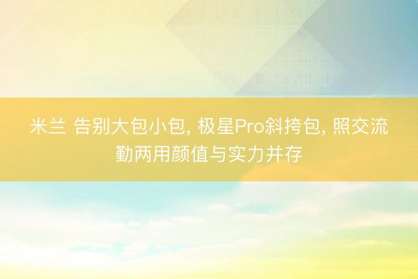米兰 告别大包小包, 极星Pro斜挎包, 照交流勤两用颜值与实力并存