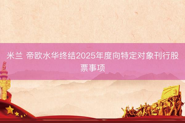 米兰 帝欧水华终结2025年度向特定对象刊行股票事项